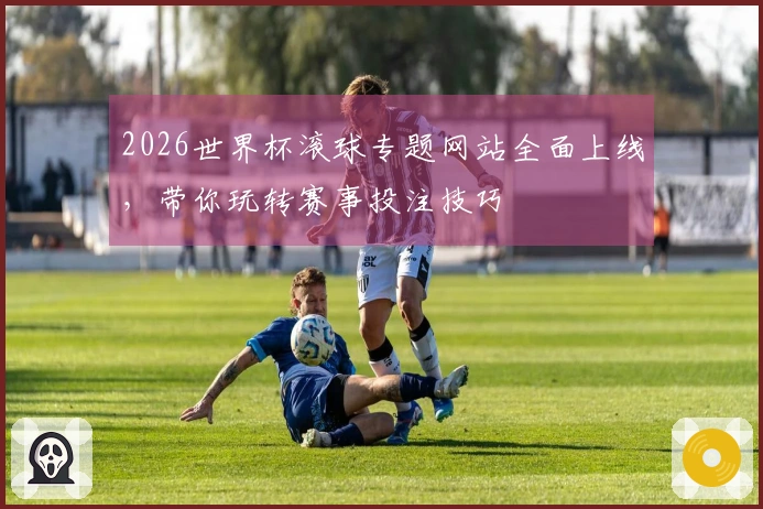 2026世界杯滚球专题网站全面上线，带你玩转赛事投注技巧